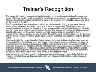 Trainer’s Recognition
The leadership training recognition plan is intended to honor demonstrated performance and
tenure of trained leaders in all areas of the Scouting program directly involving units. Leaders
interested in collecting recognitions for the sake of the emblem only should be counseled as to
the true intent of the plan.
The Scouting leader who has shown interest and dedication by giving up personal time to
attend a learning event should be properly and publicly recognized. Whatever format the
recognition takes, it should be sincere and impressive, and the participants should be made to
feel they have accomplished something worthwhile. The training committee should encourage
Scouters to qualify for the various awards, provide opportunities for completing their
requirements, and see proper records are kept. Recognition will establish status for the training
and the awards in the eyes of all youth, adult leaders, chartered organizations, and the general
public.
It is important to the recognition plan that all awards be presented in a dignified manner at an
occasion befitting the achievement. Immediate recognition of achievement could be given by
presentation of the award in the presence of the unit membership and representatives of the
chartered organization. Occasions for formal recognition should also include meetings with the
chartered organization, roundtables, and council and district meetings. Recipients of awards
might be recognized at the annual meeting of the district or council, and an announcement in
the council newsletter and in other news media is also recommended.
Keep in mind an important objective is to encourage other leaders to strive to be fully trained.
Properly handled, the awards presentation can serve to prompt others to seek training and
recognition.
 