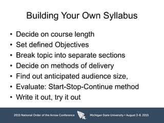 Building Your Own Syllabus
• Decide on course length
• Set defined Objectives
• Break topic into separate sections
• Decide on methods of delivery
• Find out anticipated audience size,
• Evaluate: Start-Stop-Continue method
• Write it out, try it out
 