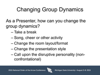 Changing Group Dynamics
As a Presenter, how can you change the
group dynamics?
– Take a break
– Song, cheer or other activity
– Change the room layout/format
– Change the presentation style
– Call upon the disruptive personality (non-
confrontational)
 