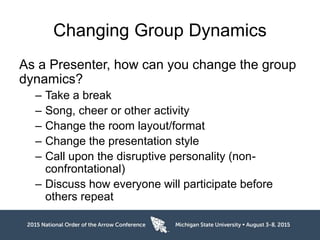 Changing Group Dynamics
As a Presenter, how can you change the group
dynamics?
– Take a break
– Song, cheer or other activity
– Change the room layout/format
– Change the presentation style
– Call upon the disruptive personality (non-
confrontational)
– Discuss how everyone will participate before
others repeat
 