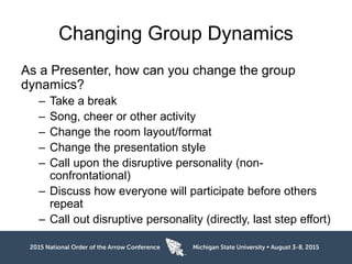 Changing Group Dynamics
As a Presenter, how can you change the group
dynamics?
– Take a break
– Song, cheer or other activity
– Change the room layout/format
– Change the presentation style
– Call upon the disruptive personality (non-
confrontational)
– Discuss how everyone will participate before others
repeat
– Call out disruptive personality (directly, last step effort)
 