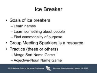 Ice Breaker
• Goals of ice breakers
– Learn names
– Learn something about people
– Find commonality of purpose
• Group Meeting Sparklers is a resource
• Practice (these or others)
– Merge Sort Name Game
– Adjective-Noun Name Game
 