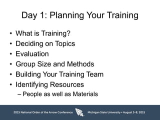 Day 1: Planning Your Training
• What is Training?
• Deciding on Topics
• Evaluation
• Group Size and Methods
• Building Your Training Team
• Identifying Resources
– People as well as Materials
 