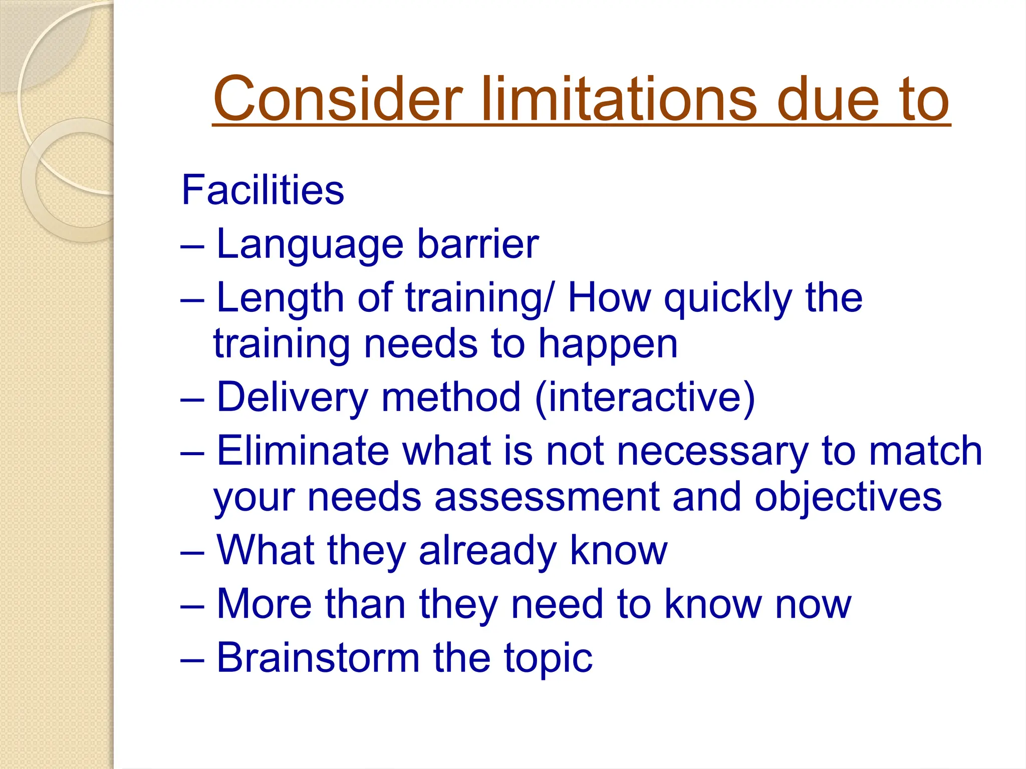 Consider limitations due to
Facilities
– Language barrier
– Length of training/ How quickly the
training needs to happen
– Delivery method (interactive)
– Eliminate what is not necessary to match
your needs assessment and objectives
– What they already know
– More than they need to know now
– Brainstorm the topic
 