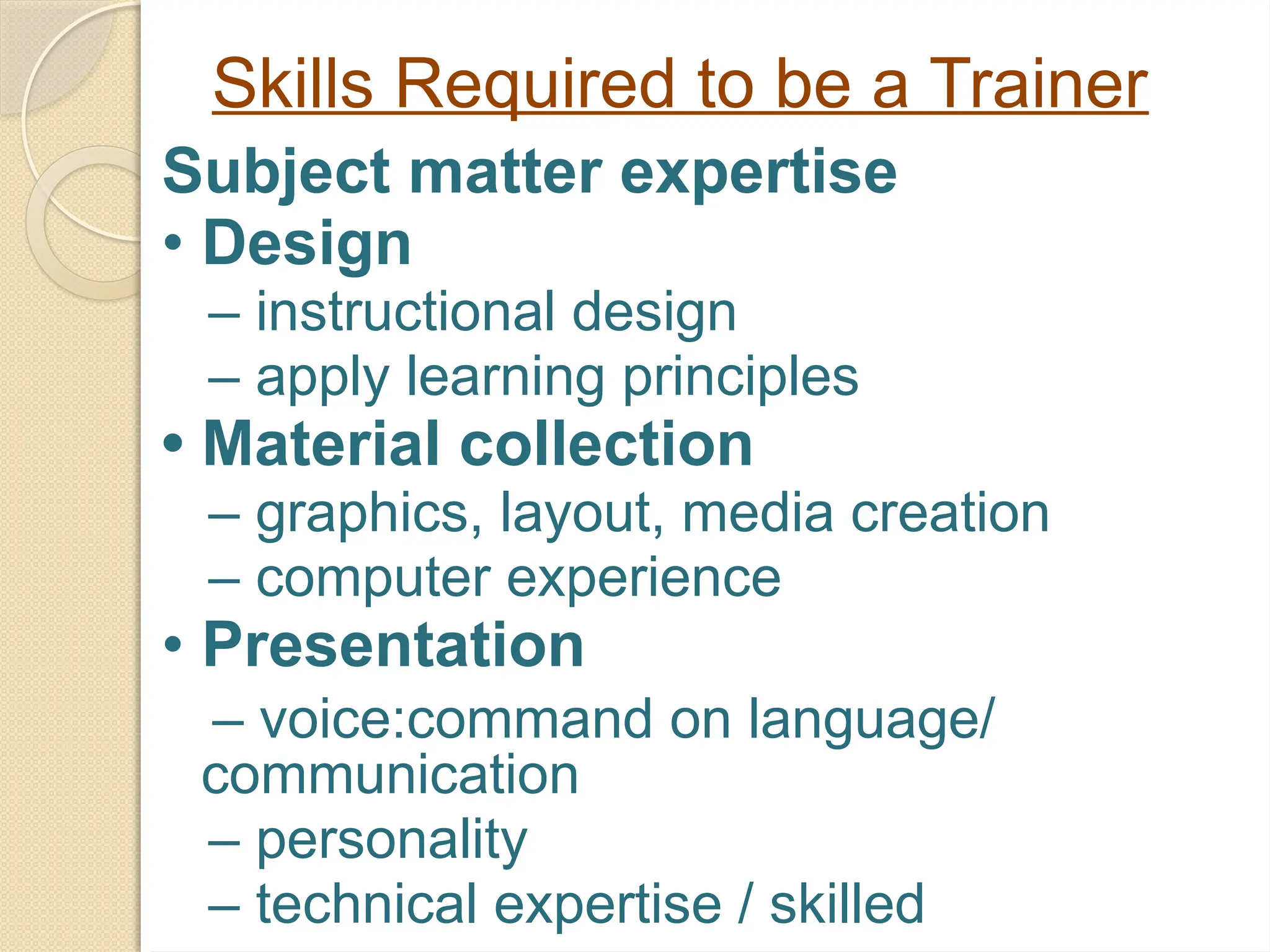 Skills Required to be a Trainer
Subject matter expertise
• Design
– instructional design
– apply learning principles
• Material collection
– graphics, layout, media creation
– computer experience
• Presentation
– voice:command on language/
communication
– personality
– technical expertise / skilled
 
