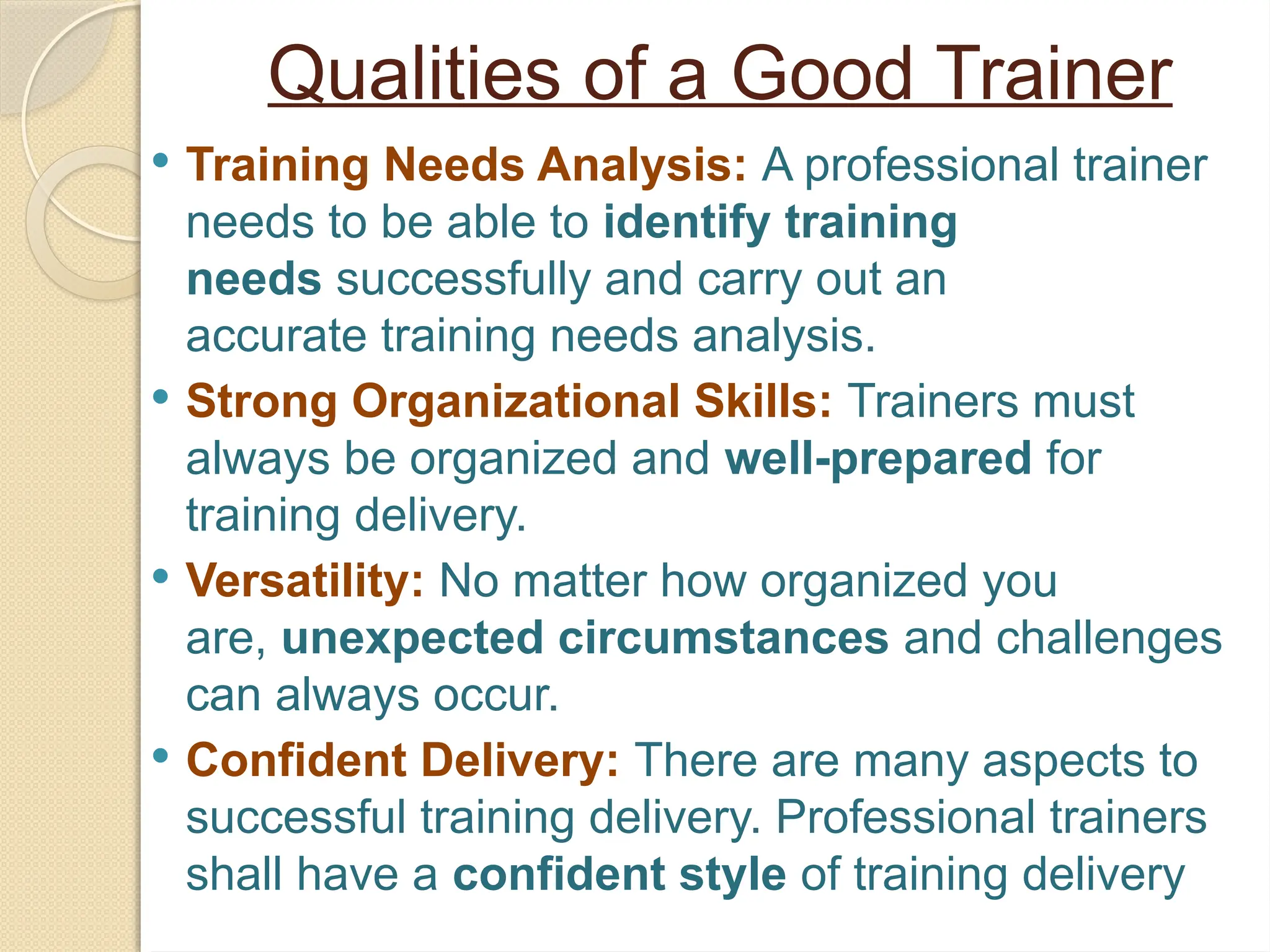 Qualities of a Good Trainer
 Training Needs Analysis: A professional trainer
needs to be able to identify training
needs successfully and carry out an
accurate training needs analysis.
 Strong Organizational Skills: Trainers must
always be organized and well-prepared for
training delivery.
 Versatility: No matter how organized you
are, unexpected circumstances and challenges
can always occur.
 Confident Delivery: There are many aspects to
successful training delivery. Professional trainers
shall have a confident style of training delivery
 