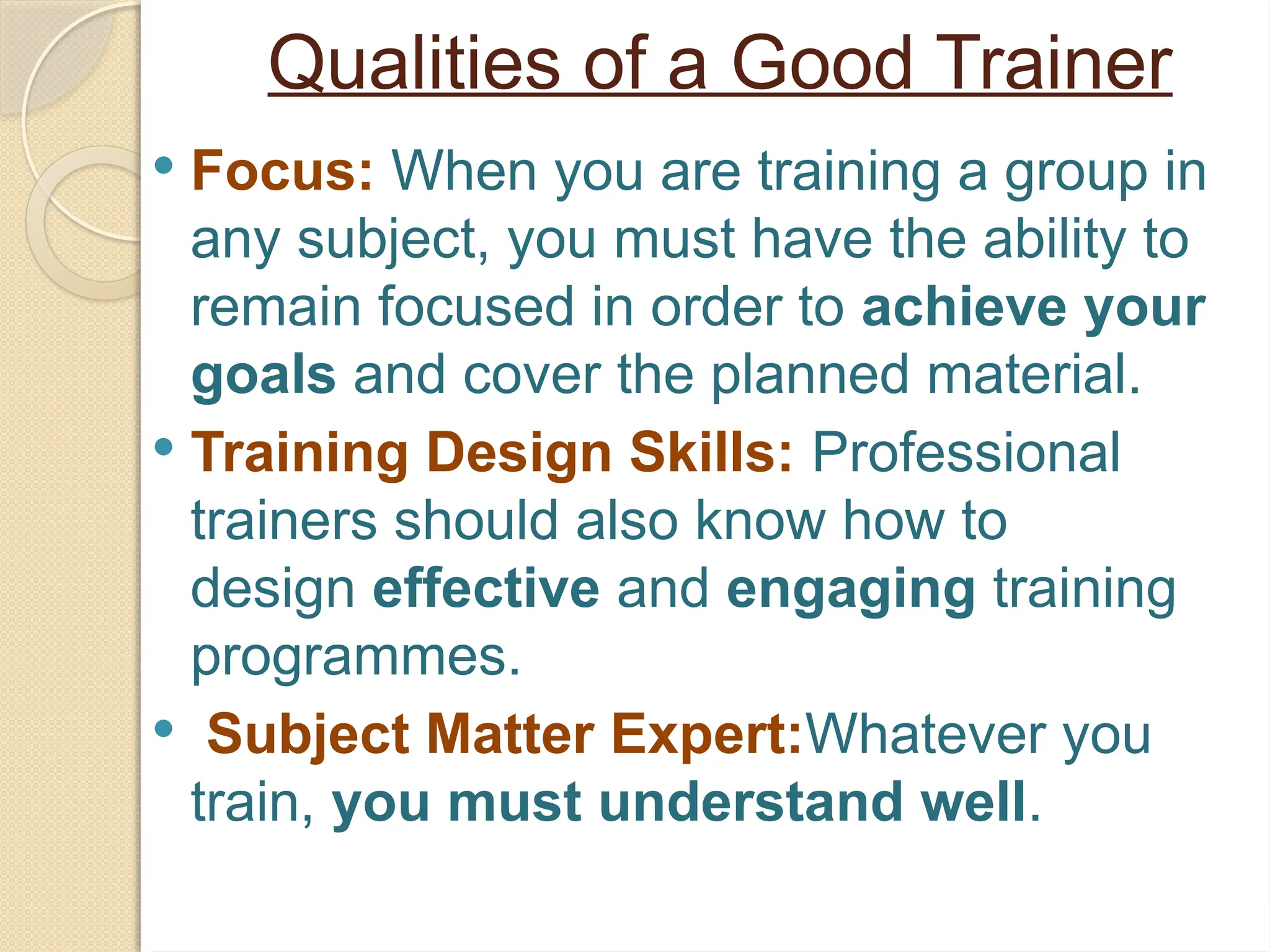Qualities of a Good Trainer
 Focus: When you are training a group in
any subject, you must have the ability to
remain focused in order to achieve your
goals and cover the planned material.
 Training Design Skills: Professional
trainers should also know how to
design effective and engaging training
programmes.
 Subject Matter Expert:Whatever you
train, you must understand well.
 