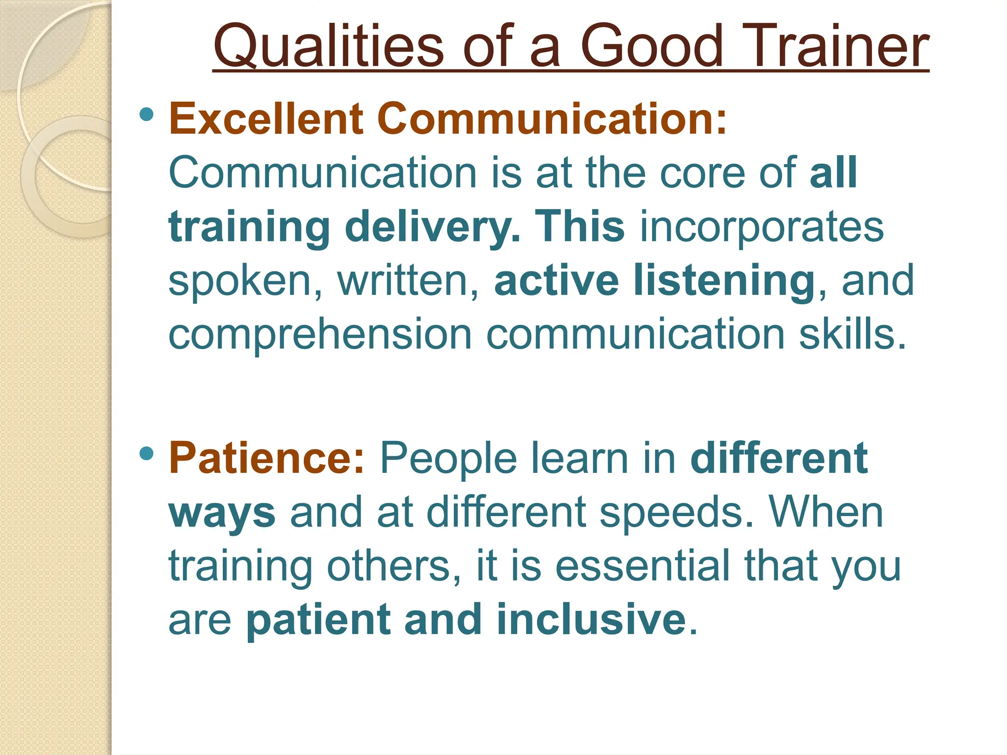 Qualities of a Good Trainer
 Excellent Communication:
Communication is at the core of all
training delivery. This incorporates
spoken, written, active listening, and
comprehension communication skills.
 Patience: People learn in different
ways and at different speeds. When
training others, it is essential that you
are patient and inclusive.
 