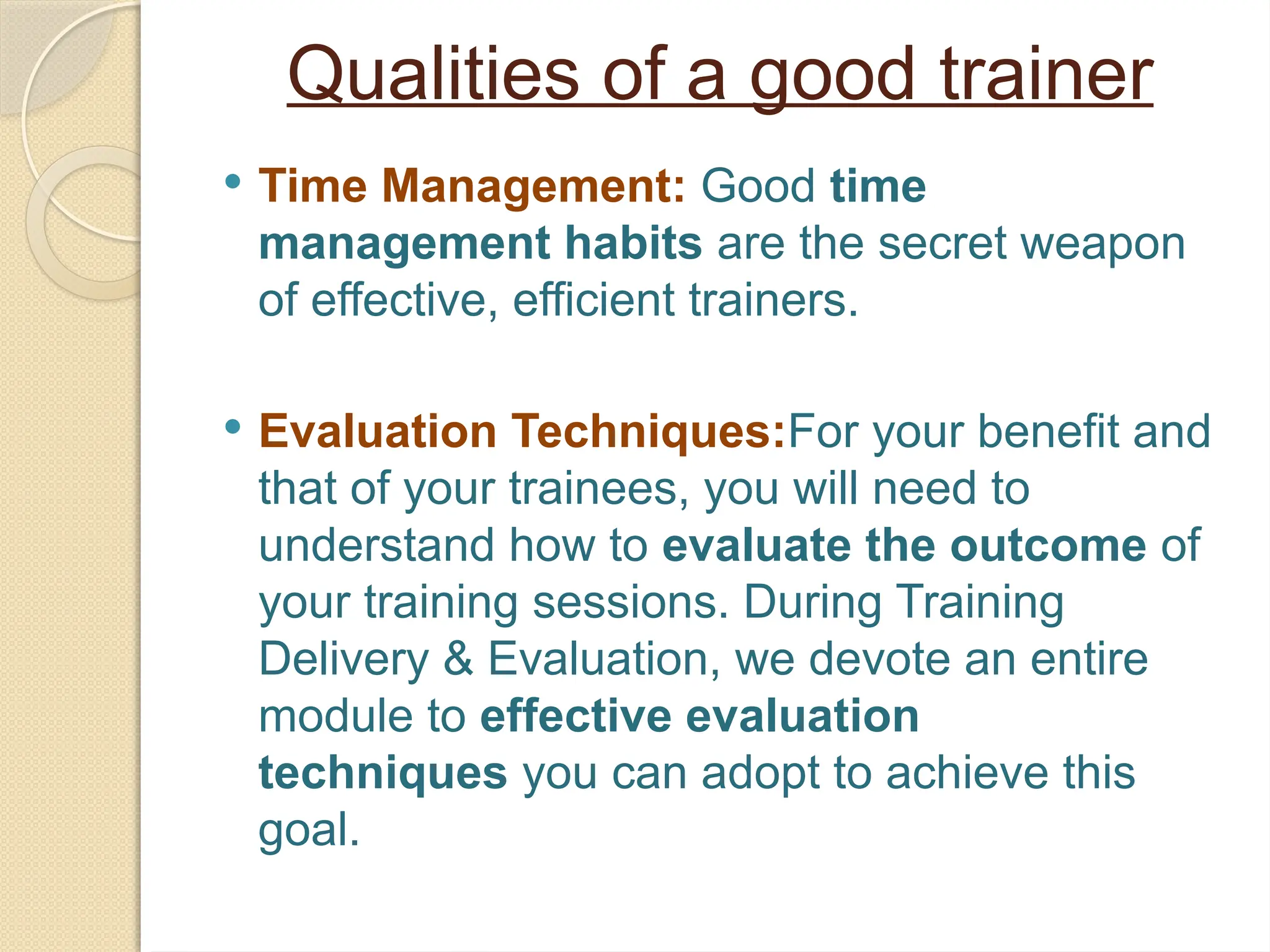 Qualities of a good trainer
 Time Management: Good time
management habits are the secret weapon
of effective, efficient trainers.
 Evaluation Techniques:For your benefit and
that of your trainees, you will need to
understand how to evaluate the outcome of
your training sessions. During Training
Delivery & Evaluation, we devote an entire
module to effective evaluation
techniques you can adopt to achieve this
goal.
 