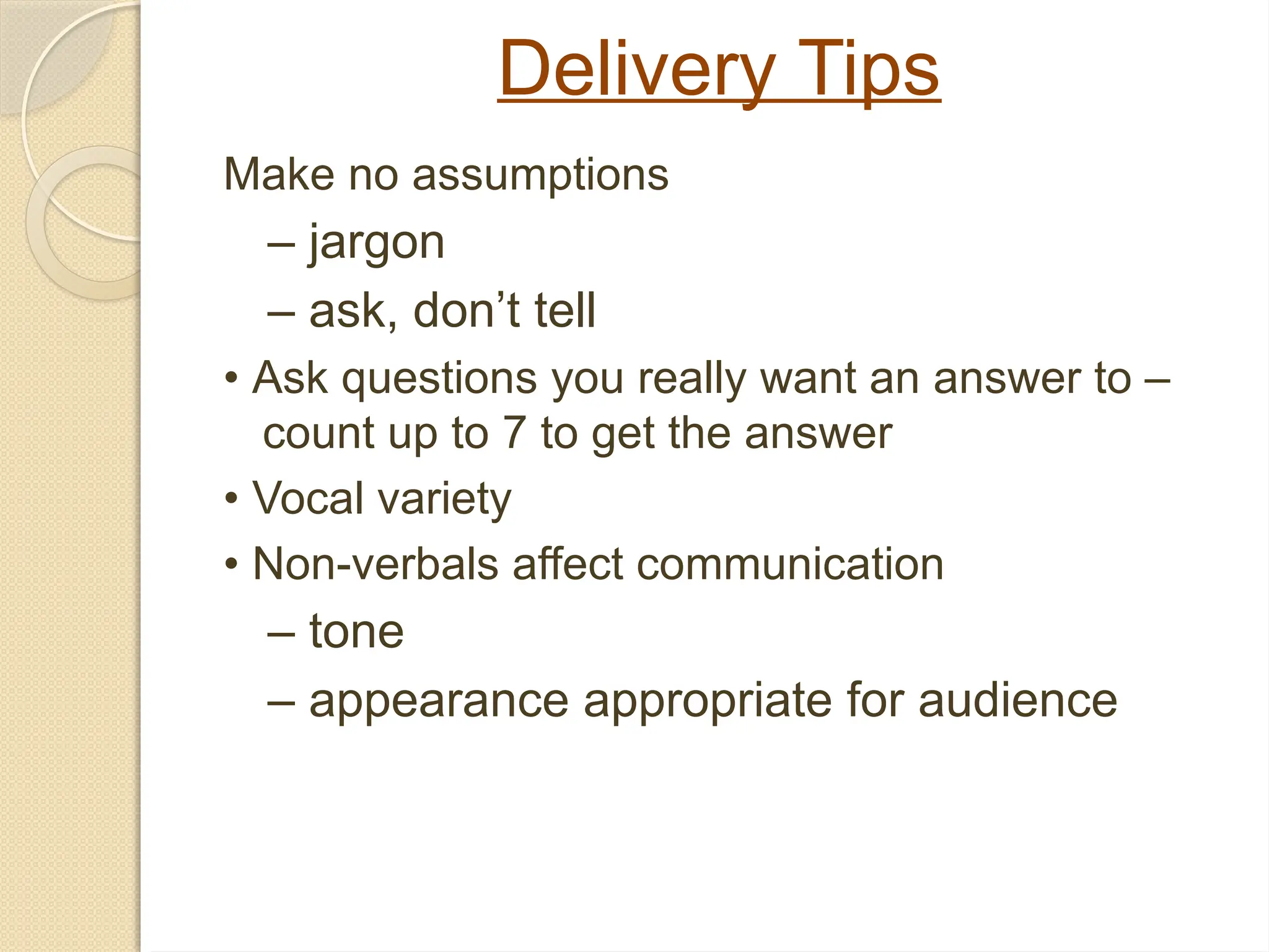 Delivery Tips
Make no assumptions
– jargon
– ask, don’t tell
• Ask questions you really want an answer to –
count up to 7 to get the answer
• Vocal variety
• Non-verbals affect communication
– tone
– appearance appropriate for audience
 