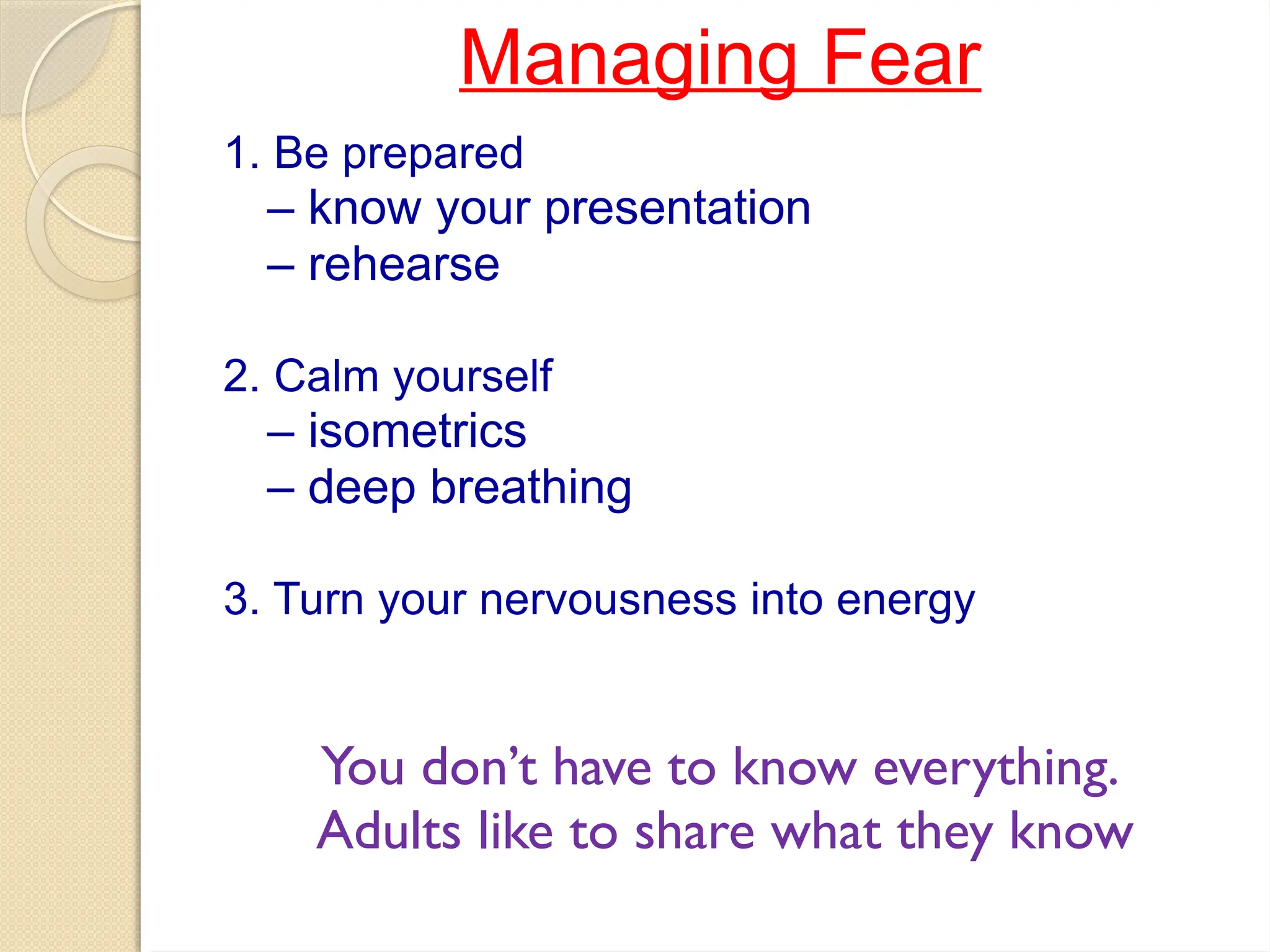 Managing Fear
1. Be prepared
– know your presentation
– rehearse
2. Calm yourself
– isometrics
– deep breathing
3. Turn your nervousness into energy
You don’t have to know everything.
Adults like to share what they know
 