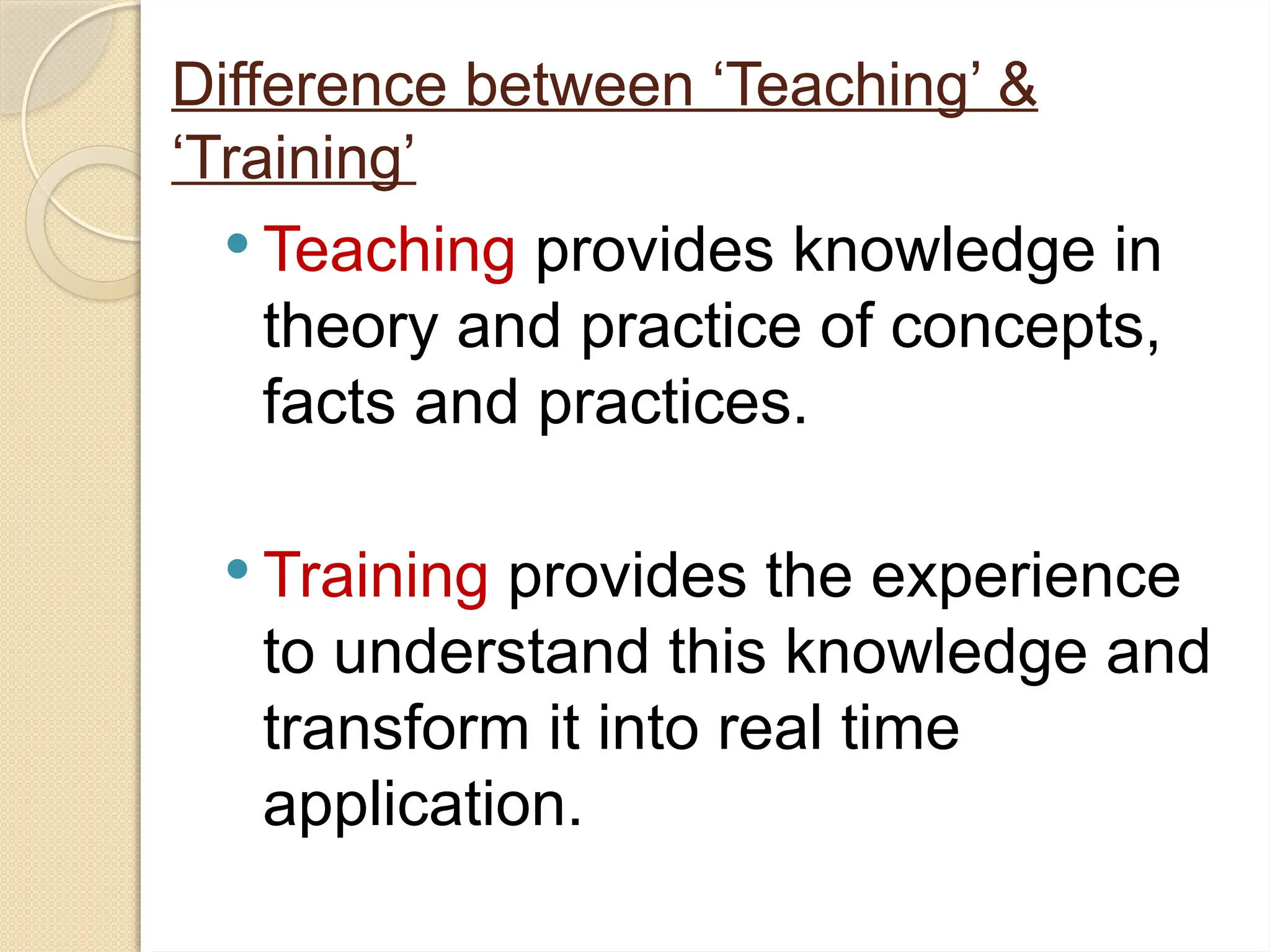Difference between ‘Teaching’ &
‘Training’
 Teaching provides knowledge in
theory and practice of concepts,
facts and practices.
 Training provides the experience
to understand this knowledge and
transform it into real time
application.
 