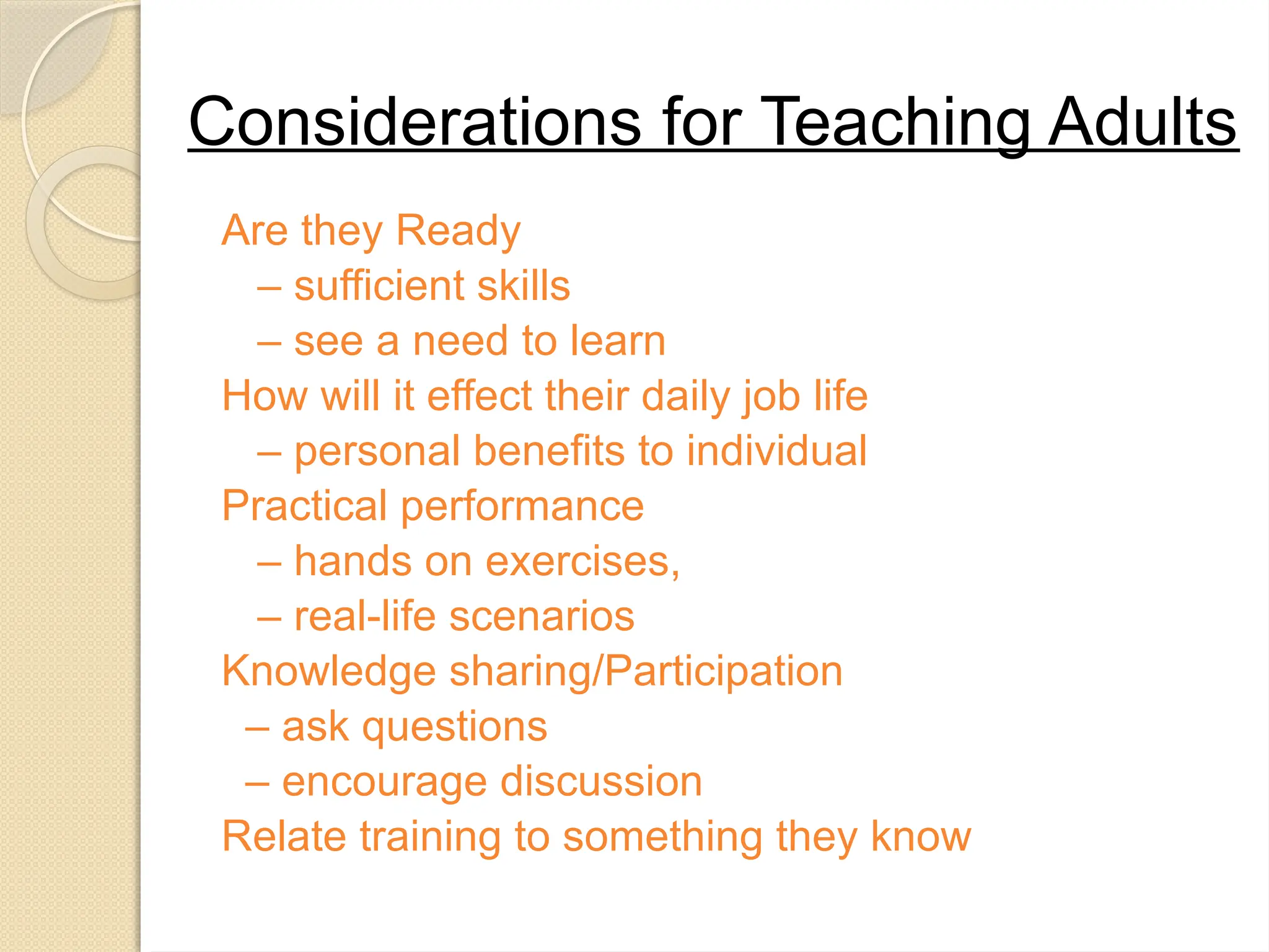 Considerations for Teaching Adults
Are they Ready
– sufficient skills
– see a need to learn
How will it effect their daily job life
– personal benefits to individual
Practical performance
– hands on exercises,
– real-life scenarios
Knowledge sharing/Participation
– ask questions
– encourage discussion
Relate training to something they know
 