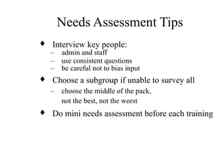 Needs Assessment Tips
♦ Interview key people:
– admin and staff
– use consistent questions
– be careful not to bias input
♦ Choose a subgroup if unable to survey all
– choose the middle of the pack,
not the best, not the worst
♦ Do mini needs assessment before each training
 
