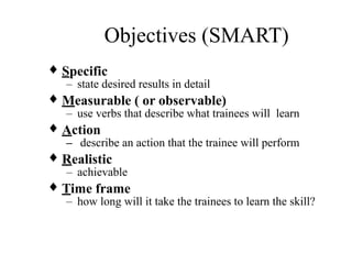 Objectives (SMART)
♦ Specific
– state desired results in detail
♦ Measurable ( or observable)
– use verbs that describe what trainees will learn
♦ Action
– describe an action that the trainee will perform
♦ Realistic
– achievable
♦ Time frame
– how long will it take the trainees to learn the skill?
 