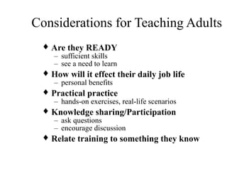 Considerations for Teaching Adults
♦ Are they READY
– sufficient skills
– see a need to learn
♦ How will it effect their daily job life
– personal benefits
♦ Practical practice
– hands-on exercises, real-life scenarios
♦ Knowledge sharing/Participation
– ask questions
– encourage discussion
♦ Relate training to something they know
 
