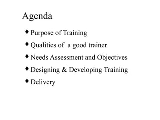 Agenda
♦ Purpose of Training
♦ Qualities of a good trainer
♦ Needs Assessment and Objectives
♦ Designing & Developing Training
♦ Delivery
 