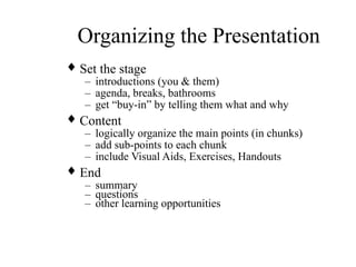 Organizing the Presentation
♦ Set the stage
– introductions (you & them)
– agenda, breaks, bathrooms
– get “buy-in” by telling them what and why
♦ Content
– logically organize the main points (in chunks)
– add sub-points to each chunk
– include Visual Aids, Exercises, Handouts
♦ End
– summary
– questions
– other learning opportunities
 