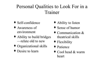 Personal Qualities to Look For in a
Trainer
♦ Self-confidence
♦ Awareness of
environment
♦ Ability to build bridges
—relate old to new
♦ Organizational skills
♦ Desire to learn
♦ Ability to listen
♦ Sense of humor
♦ Communication &
theatrical skills
♦ Flexibility
♦ Patience
♦ Cool head & warm
heart
 