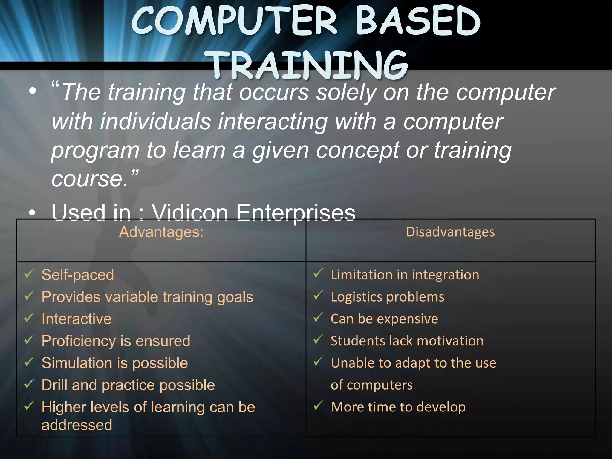 COMPUTER BASED
TRAINING

• “The training that occurs solely on the computer
with individuals interacting with a computer
program to learn a given concept or training
course.”
• Used in : Vidicon Enterprises
Advantages:








Self-paced
Provides variable training goals
Interactive
Proficiency is ensured
Simulation is possible
Drill and practice possible
Higher levels of learning can be
addressed

Disadvantages

 Limitation in integration
 Logistics problems
 Can be expensive
 Students lack motivation

 Unable to adapt to the use

of computers
 More time to develop

 
