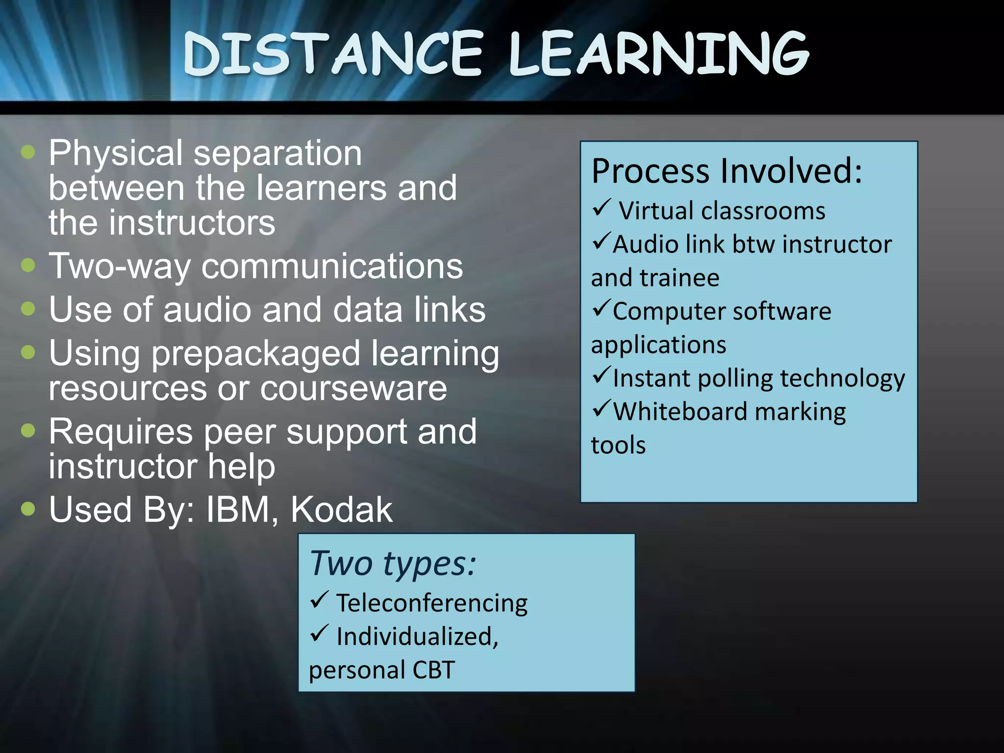 DISTANCE LEARNING
 Physical separation
between the learners and
the instructors
 Two-way communications
 Use of audio and data links
 Using prepackaged learning
resources or courseware
 Requires peer support and
instructor help
 Used By: IBM, Kodak

Two types:
 Teleconferencing
 Individualized,
personal CBT

Process Involved:
 Virtual classrooms
Audio link btw instructor
and trainee
Computer software
applications
Instant polling technology
Whiteboard marking
tools

 