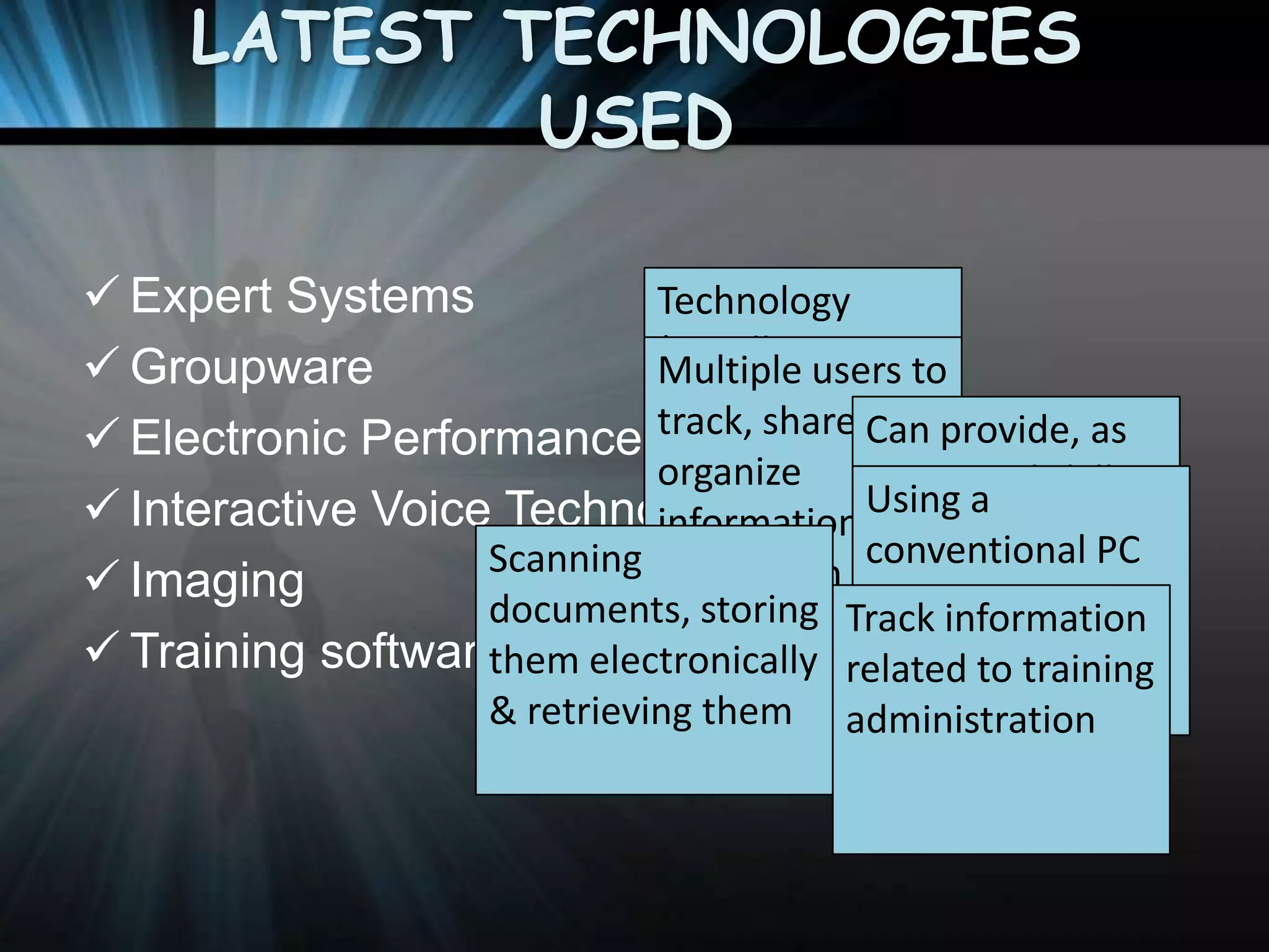LATEST TECHNOLOGIES
USED
 Expert Systems
Technology
(usually users to
Multiple
 Groupware
software ) that
track, share, and
 Electronic Performance Support& Can provide, as
organizes Systems
organize
requested skills
Using
applies
 Interactive Voice Technology human a
information training,
and
conventional PC
Scanning experts on the
to work
information
 Imaging
knowledgeTrack information
to create a
documents, storing to
same document and
access,
 Training software applications related to training
specific
them electronically phone-response
simultaneously
expert advice
problems system
& retrieving them administration

 
