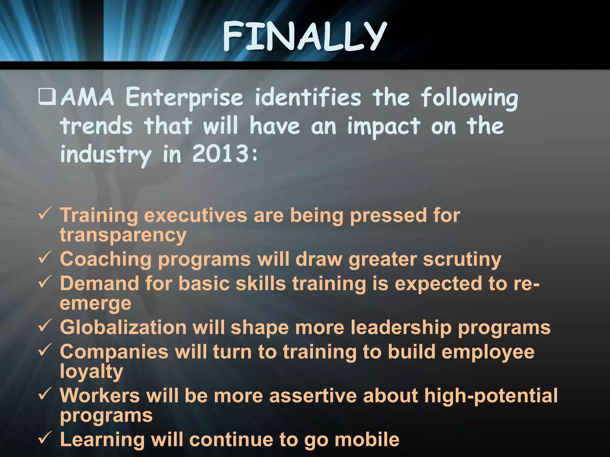FINALLY
AMA Enterprise identifies the following
trends that will have an impact on the
industry in 2013:
 Training executives are being pressed for
transparency
 Coaching programs will draw greater scrutiny
 Demand for basic skills training is expected to reemerge
 Globalization will shape more leadership programs
 Companies will turn to training to build employee
loyalty
 Workers will be more assertive about high-potential
programs
 Learning will continue to go mobile

 