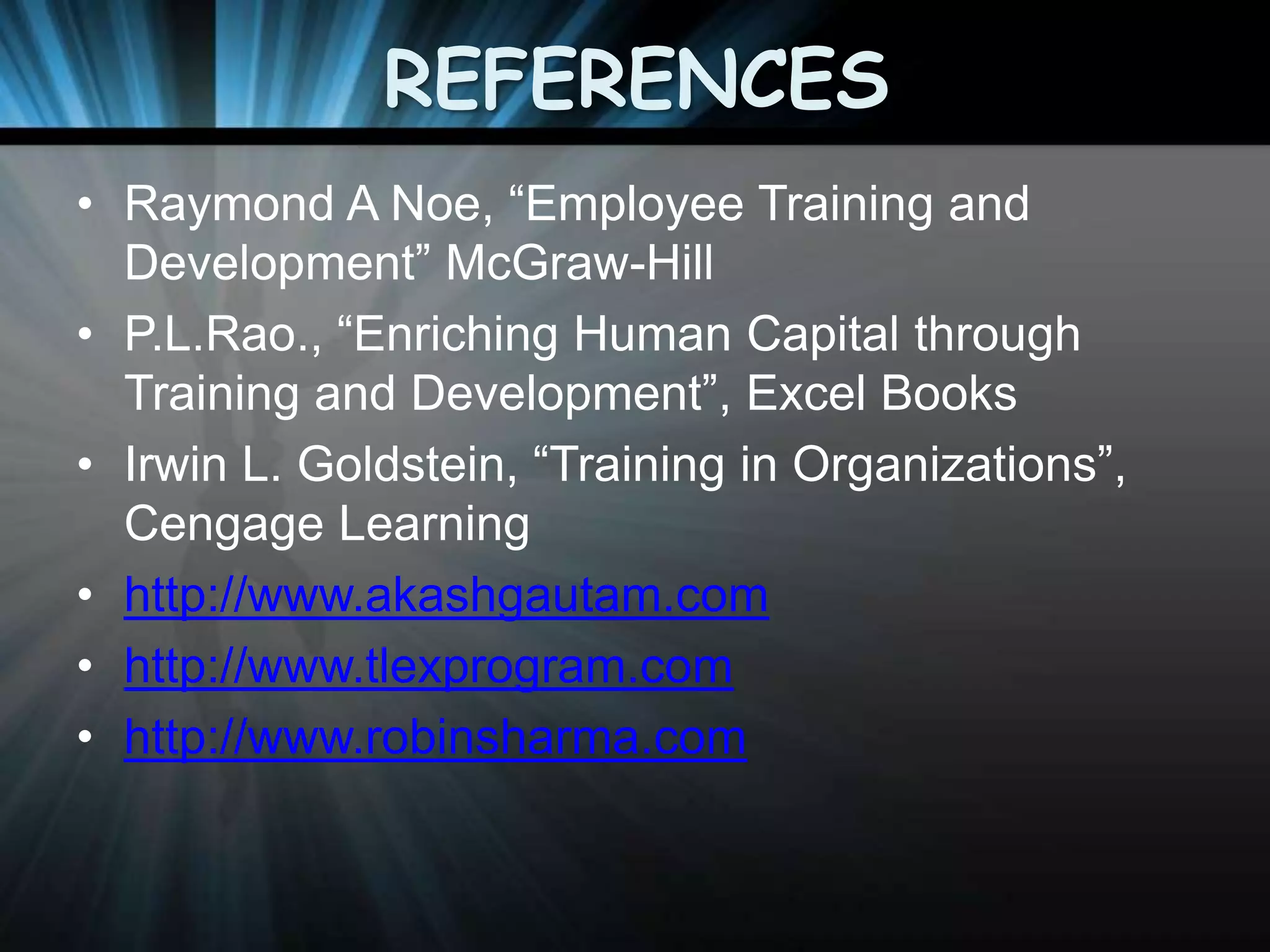 REFERENCES
• Raymond A Noe, “Employee Training and
Development” McGraw-Hill
• P.L.Rao., “Enriching Human Capital through
Training and Development”, Excel Books
• Irwin L. Goldstein, “Training in Organizations”,
Cengage Learning
• http://www.akashgautam.com
• http://www.tlexprogram.com
• http://www.robinsharma.com

 