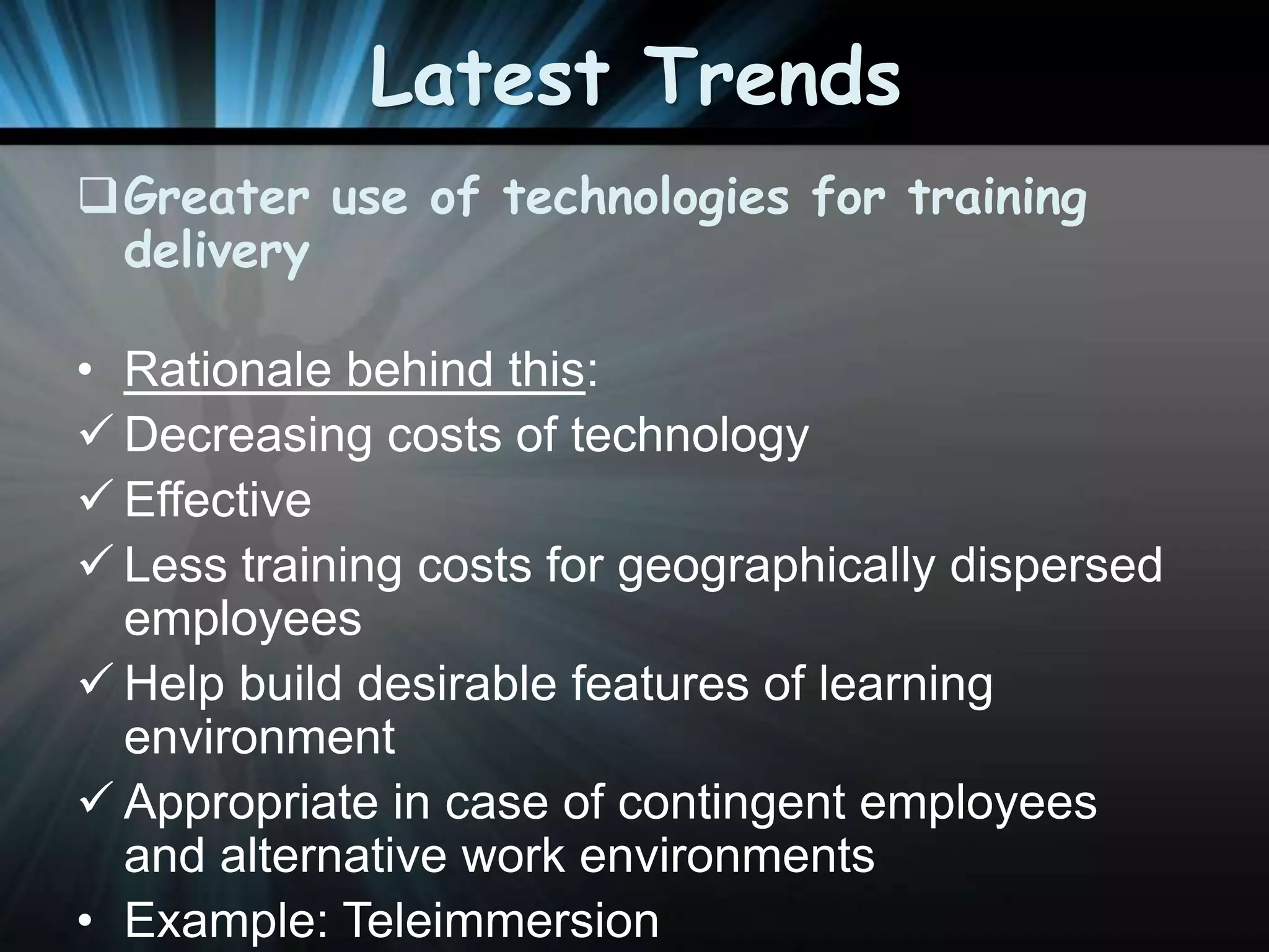Latest Trends
Greater use of technologies for training
delivery
• Rationale behind this:
 Decreasing costs of technology
 Effective
 Less training costs for geographically dispersed
employees
 Help build desirable features of learning
environment
 Appropriate in case of contingent employees
and alternative work environments
• Example: Teleimmersion

 