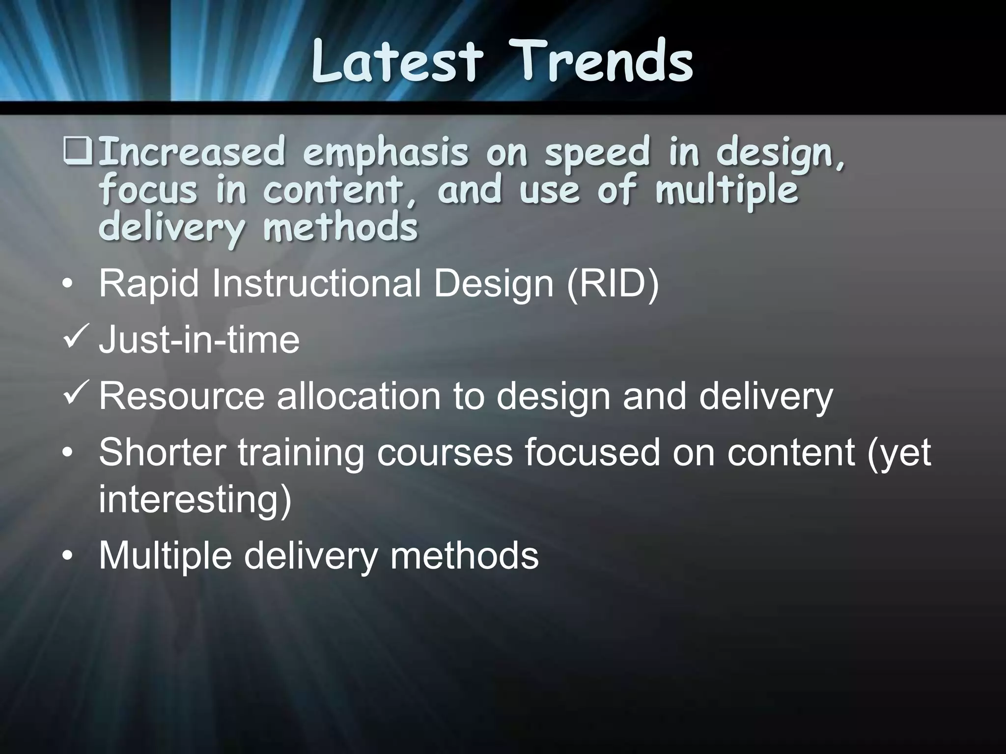Latest Trends
Increased emphasis on speed in design,
focus in content, and use of multiple
delivery methods
• Rapid Instructional Design (RID)
 Just-in-time
 Resource allocation to design and delivery
• Shorter training courses focused on content (yet
interesting)
• Multiple delivery methods

 