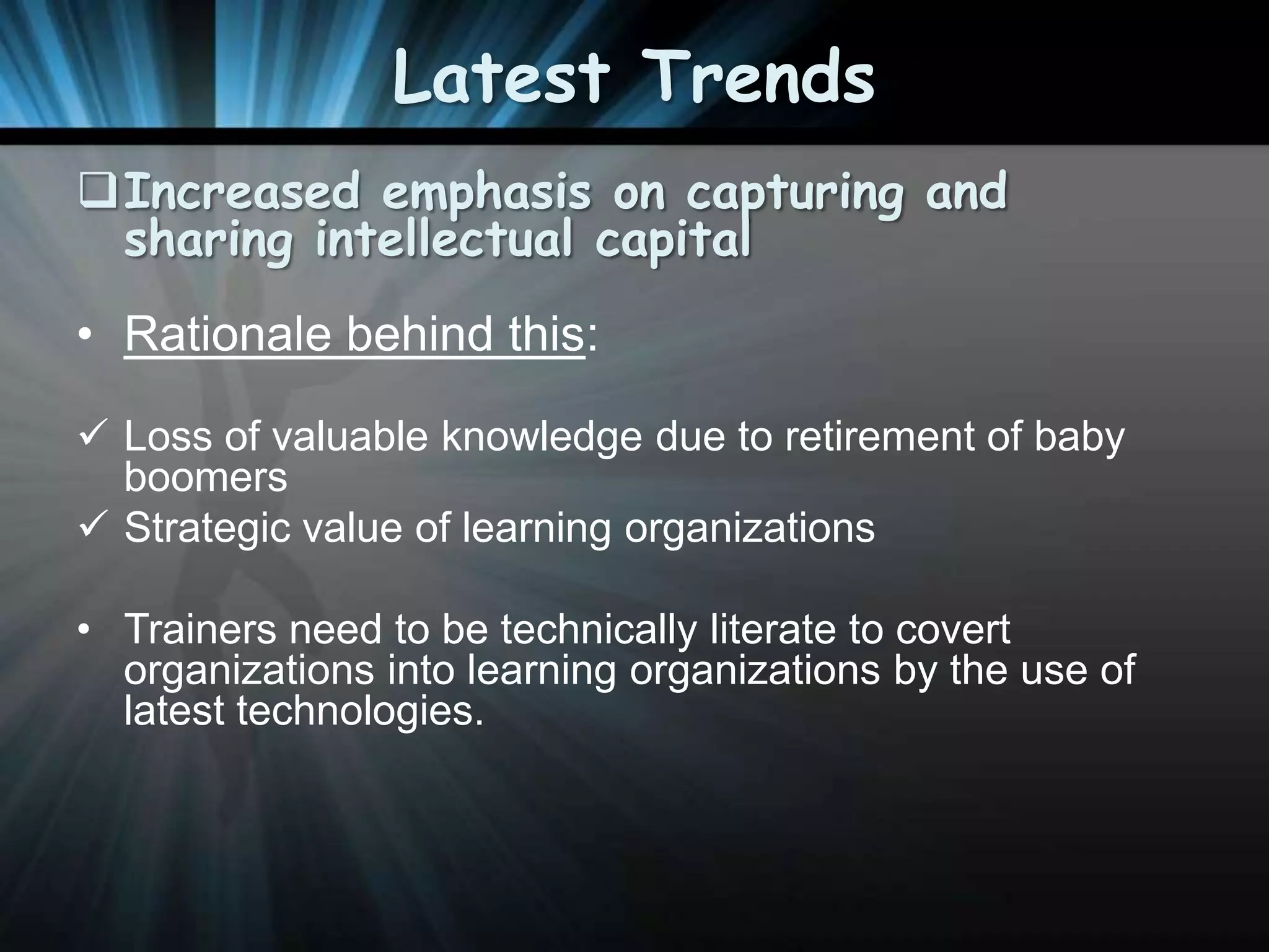 Latest Trends
Increased emphasis on capturing and
sharing intellectual capital
• Rationale behind this:
 Loss of valuable knowledge due to retirement of baby
boomers
 Strategic value of learning organizations

• Trainers need to be technically literate to covert
organizations into learning organizations by the use of
latest technologies.

 