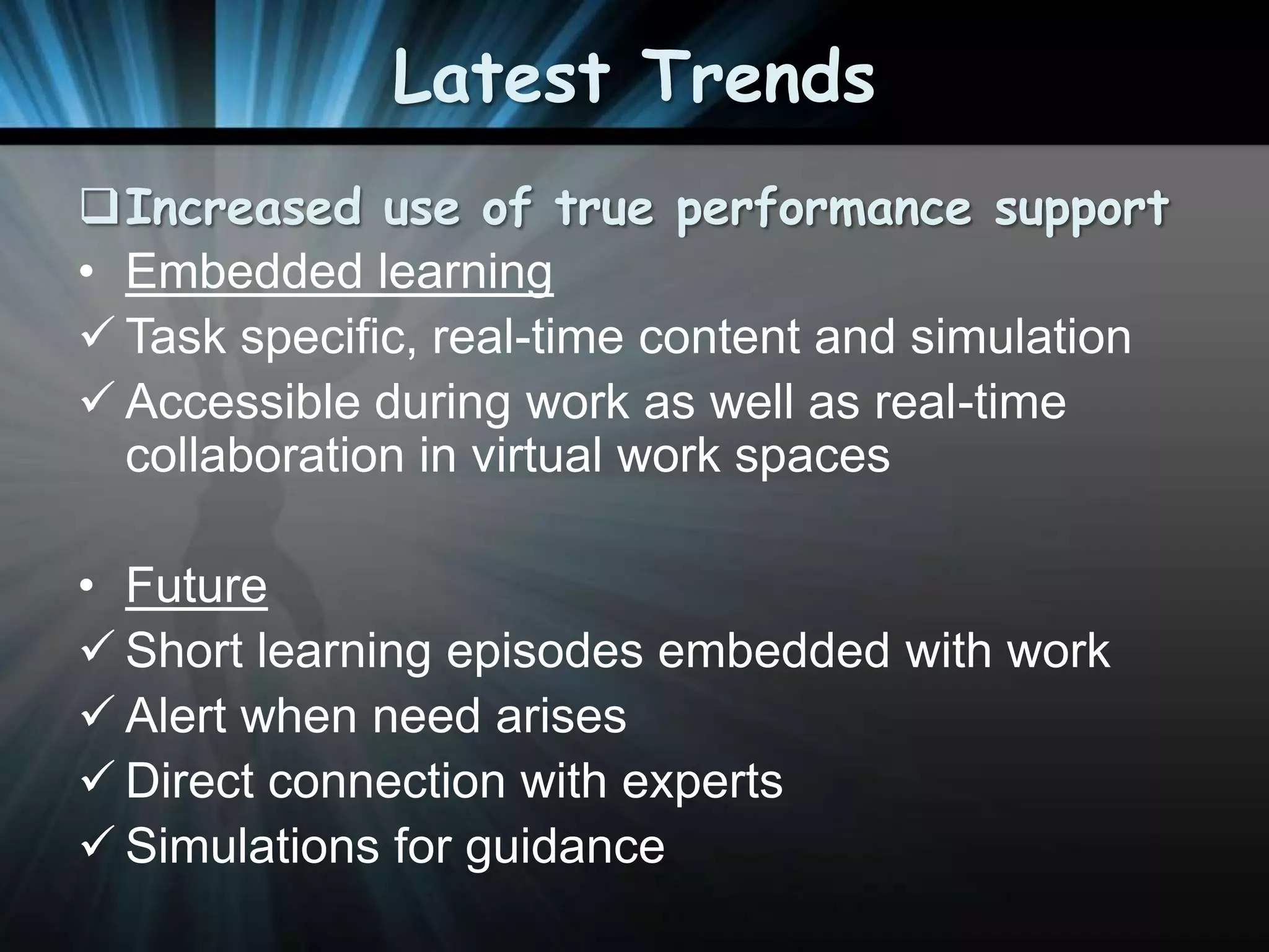 Latest Trends
Increased use of true performance support
• Embedded learning
 Task specific, real-time content and simulation
 Accessible during work as well as real-time
collaboration in virtual work spaces

• Future
 Short learning episodes embedded with work
 Alert when need arises
 Direct connection with experts
 Simulations for guidance

 