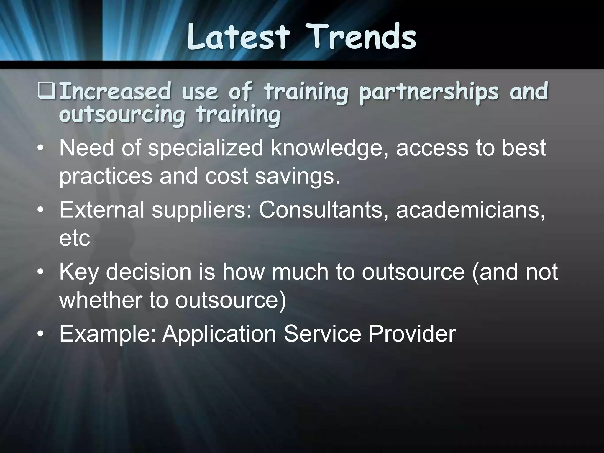 Latest Trends
Increased use of training partnerships and
outsourcing training
• Need of specialized knowledge, access to best
practices and cost savings.
• External suppliers: Consultants, academicians,
etc
• Key decision is how much to outsource (and not
whether to outsource)
• Example: Application Service Provider

 
