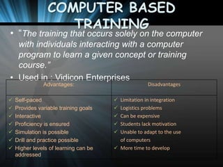 COMPUTER BASED
TRAINING

• “The training that occurs solely on the computer
with individuals interacting with a computer
program to learn a given concept or training
course.”
• Used in : Vidicon Enterprises
Advantages:








Self-paced
Provides variable training goals
Interactive
Proficiency is ensured
Simulation is possible
Drill and practice possible
Higher levels of learning can be
addressed

Disadvantages

 Limitation in integration
 Logistics problems
 Can be expensive
 Students lack motivation

 Unable to adapt to the use

of computers
 More time to develop

 