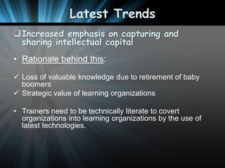 Latest Trends
Increased emphasis on capturing and
sharing intellectual capital
• Rationale behind this:
 Loss of valuable knowledge due to retirement of baby
boomers
 Strategic value of learning organizations

• Trainers need to be technically literate to covert
organizations into learning organizations by the use of
latest technologies.

 