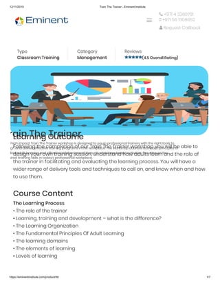 12/11/2019 Train The Trainer - Eminent Institute
https://eminentinstitute.com/product/ttt/ 1/7
Home » Products » Train The Trainer
Type
Classroom Training
Category
Management 
Reviews
(4.5 Overall Rating)
rain The Trainer
high impact Train The Trainer workshop is designed to equip professional trainers with the right tools to
gn and deliver effective training programs in the workplace. The workshop address standard principles of
lied adult learning and effective reinforcement through workshop-based activities, focusing on the
uired training skills in today’s professional workplace.
Learning Outcome
Following the completion of our Train The Trainer workshop you will be able to
design your own training session, understand how adults learn and the role of
the trainer in facilitating and evaluating the learning process. You will have a
wider range of delivery tools and techniques to call on, and know when and how
to use them.
Course Content
The Learning Process
• The role of the trainer
• Learning, training and development – what is the difference?
• The Learning Organization
• The Fundamental Principles Of Adult Learning
• The learning domains
• The elements of learning
• Levels of learning
 +971 4 3360701
 +971 56 1308652
 Request Callback

 