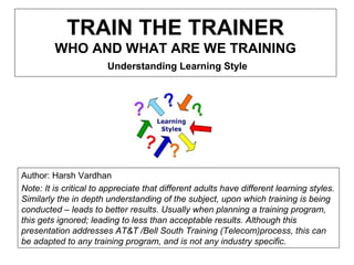 TRAIN THE TRAINER
WHO AND WHAT ARE WE TRAINING
Understanding Learning Style
Author: Harsh Vardhan
Note: It is critical to appreciate that different adults have different learning styles.
Similarly the in depth understanding of the subject, upon which training is being
conducted – leads to better results. Usually when planning a training program,
this gets ignored; leading to less than acceptable results. Although this
presentation addresses AT&T /Bell South Training (Telecom)process, this can
be adapted to any training program, and is not any industry specific.
 