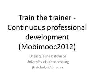 Train the trainer -
Continuous professional
     development
   (Mobimooc2012)
      Dr Jacqueline Batchelor
     University of Johannesburg
        jbatchelor@uj.ac.za
 