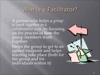 



A person who helps a group
to work together in a
collaborative way, by focusing
on the process of how the
group members work
together
Helps the group to get to an
agreed endpoint and helps
learning take place (both for
the group and for
individuals within it)
32

 