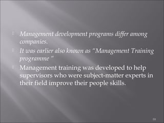 





Management development programs differ among
companies.
It was earlier also known as “Management Training
programme “
Management training was developed to help
supervisors who were subject-matter experts in
their field improve their people skills.

59

 
