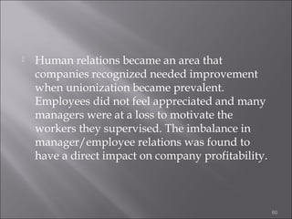 

Human relations became an area that
companies recognized needed improvement
when unionization became prevalent.
Employees did not feel appreciated and many
managers were at a loss to motivate the
workers they supervised. The imbalance in
manager/employee relations was found to
have a direct impact on company profitability.

60

 