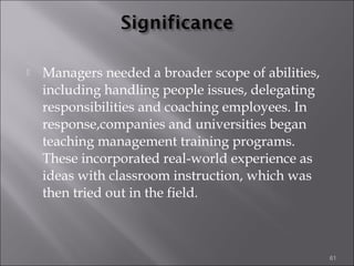 

Managers needed a broader scope of abilities,
including handling people issues, delegating
responsibilities and coaching employees. In
response,companies and universities began
teaching management training programs.
These incorporated real-world experience as
ideas with classroom instruction, which was
then tried out in the field.

61

 