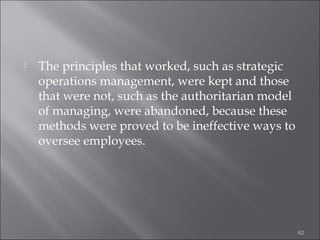 

The principles that worked, such as strategic
operations management, were kept and those
that were not, such as the authoritarian model
of managing, were abandoned, because these
methods were proved to be ineffective ways to
oversee employees.

62

 