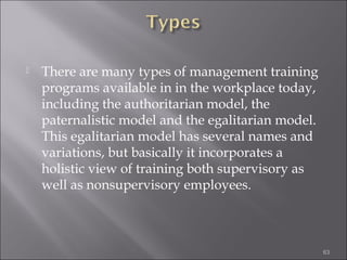 

There are many types of management training
programs available in in the workplace today,
including the authoritarian model, the
paternalistic model and the egalitarian model.
This egalitarian model has several names and
variations, but basically it incorporates a
holistic view of training both supervisory as
well as nonsupervisory employees.

63

 