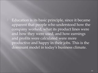 

Education is its basic principle, since it became
apparent that people who understood how the
company worked, what its product lines were
and how they were used, and how earnings
and profits were calculated were more
productive and happy in their jobs. This is the
dominant model in today's business climate.

64

 
