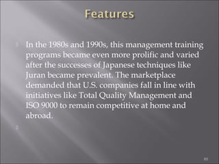 

In the 1980s and 1990s, this management training
programs became even more prolific and varied
after the successes of Japanese techniques like
Juran became prevalent. The marketplace
demanded that U.S. companies fall in line with
initiatives like Total Quality Management and
ISO 9000 to remain competitive at home and
abroad.



65

 