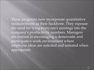 

These programs now incorporate quantitative
measurements as their backbone. They espouse
the need for tying everyone's earnings into the
company's productivity numbers. Managers
are trained in encouraging a democratic and
participative work environment where
employee ideas are solicited and initiated when
appropriate.



66

 