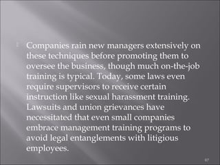 

Companies rain new managers extensively on
these techniques before promoting them to
oversee the business, though much on-the-job
training is typical. Today, some laws even
require supervisors to receive certain
instruction like sexual harassment training.
Lawsuits and union grievances have
necessitated that even small companies
embrace management training programs to
avoid legal entanglements with litigious
employees.
67

 