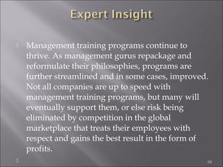 



Management training programs continue to
thrive. As management gurus repackage and
reformulate their philosophies, programs are
further streamlined and in some cases, improved.
Not all companies are up to speed with
management training programs, but many will
eventually support them, or else risk being
eliminated by competition in the global
marketplace that treats their employees with
respect and gains the best result in the form of
profits.
68

 