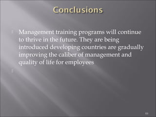 

Management training programs will continue
to thrive in the future. They are being
introduced developing countries are gradually
improving the caliber of management and
quality of life for employees



69

 